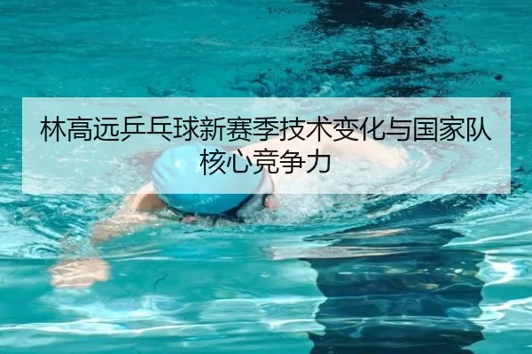 林高远乒乓球新赛季技术变化与国家队核心竞争力
